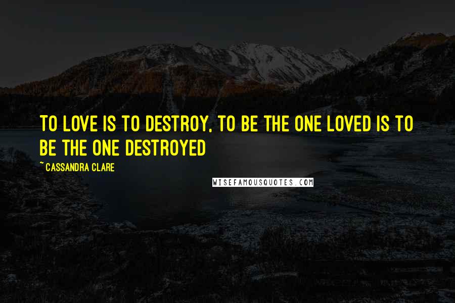 Cassandra Clare Quotes: To love is to destroy, to be the one loved is to be the one destroyed