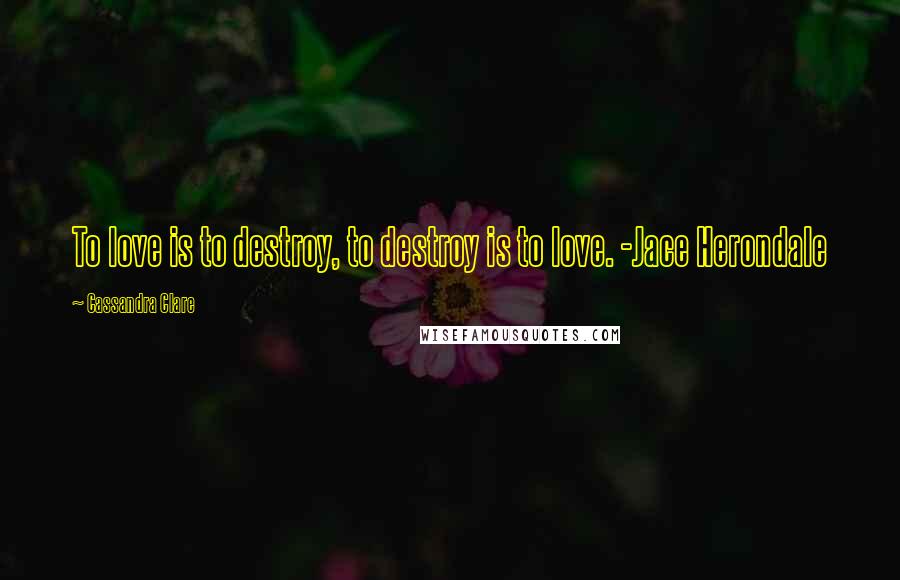 Cassandra Clare Quotes: To love is to destroy, to destroy is to love. -Jace Herondale