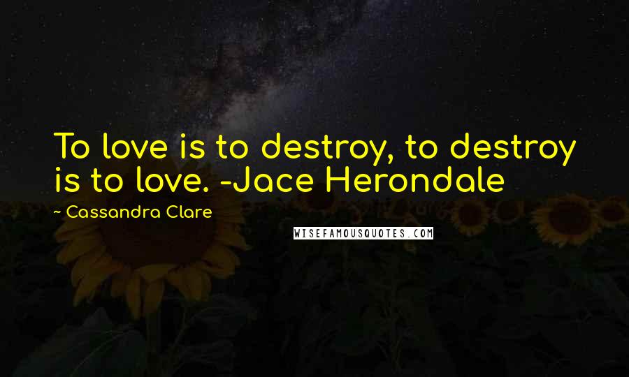 Cassandra Clare Quotes: To love is to destroy, to destroy is to love. -Jace Herondale