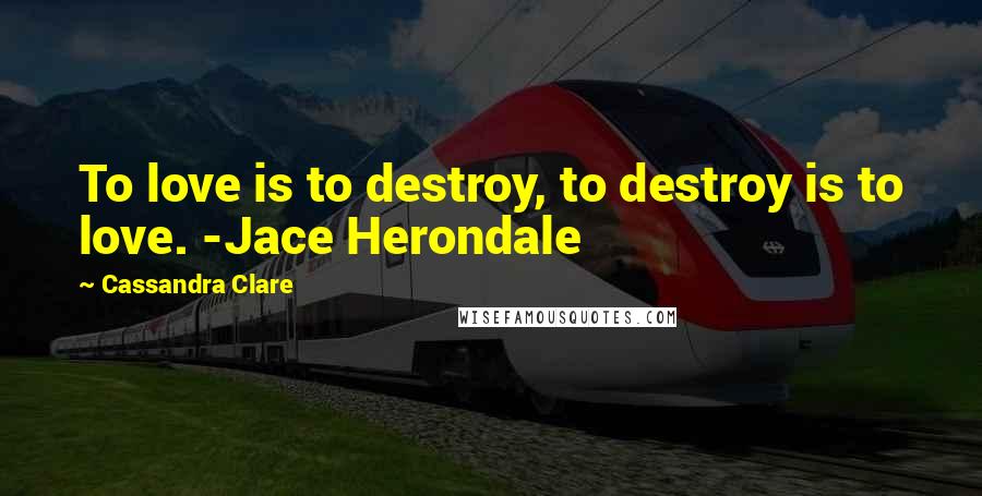 Cassandra Clare Quotes: To love is to destroy, to destroy is to love. -Jace Herondale