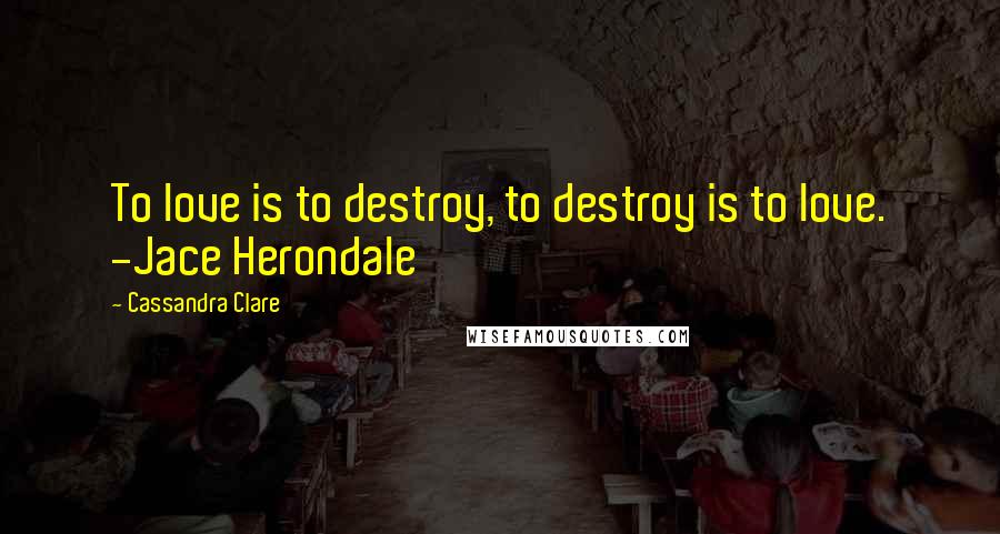 Cassandra Clare Quotes: To love is to destroy, to destroy is to love. -Jace Herondale