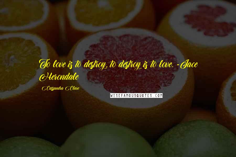 Cassandra Clare Quotes: To love is to destroy, to destroy is to love. -Jace Herondale