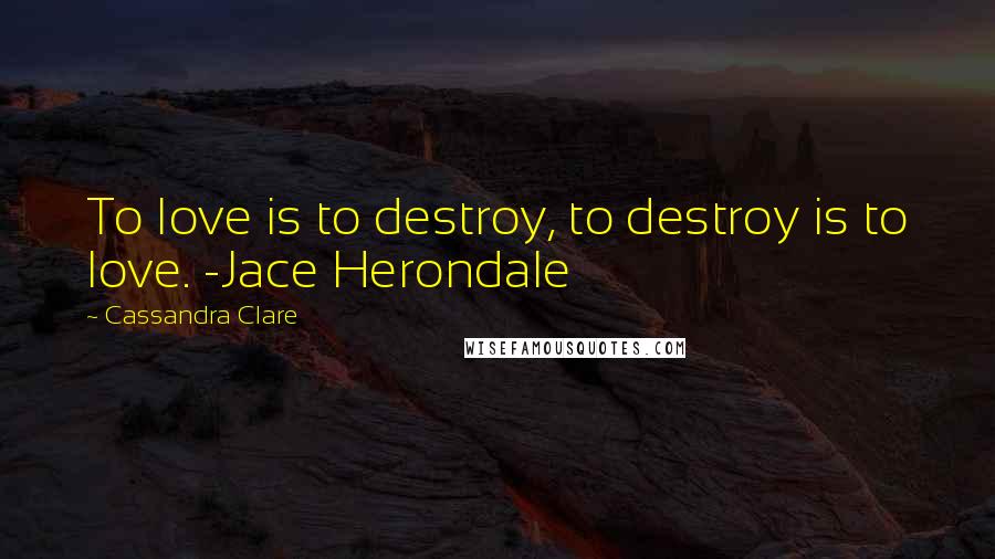 Cassandra Clare Quotes: To love is to destroy, to destroy is to love. -Jace Herondale