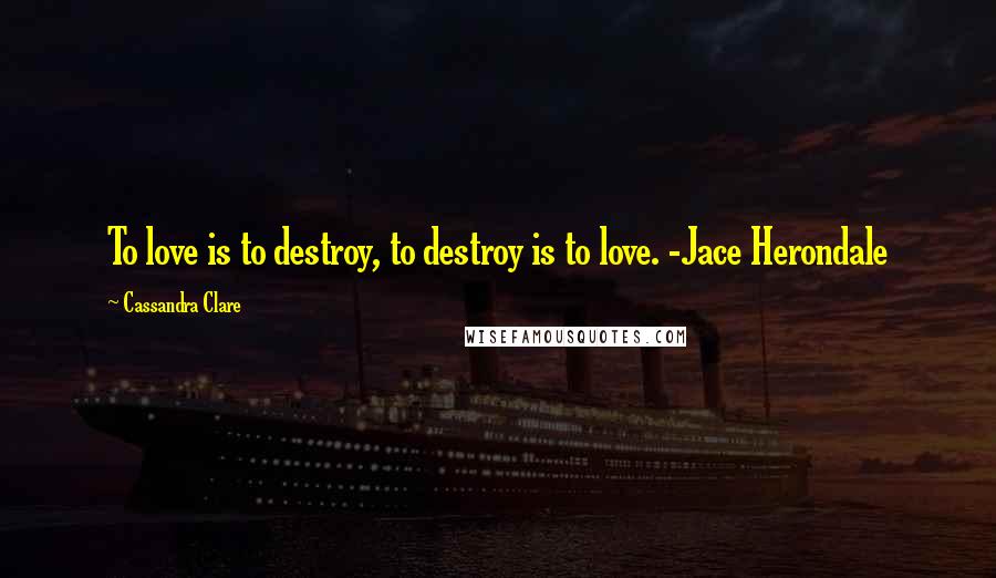 Cassandra Clare Quotes: To love is to destroy, to destroy is to love. -Jace Herondale