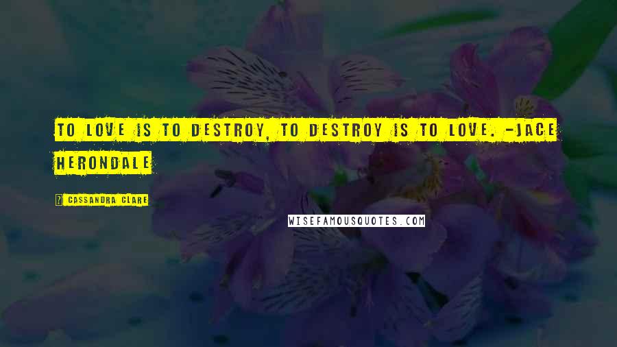 Cassandra Clare Quotes: To love is to destroy, to destroy is to love. -Jace Herondale