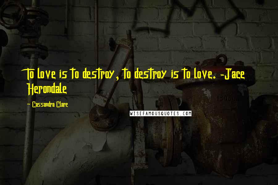 Cassandra Clare Quotes: To love is to destroy, to destroy is to love. -Jace Herondale