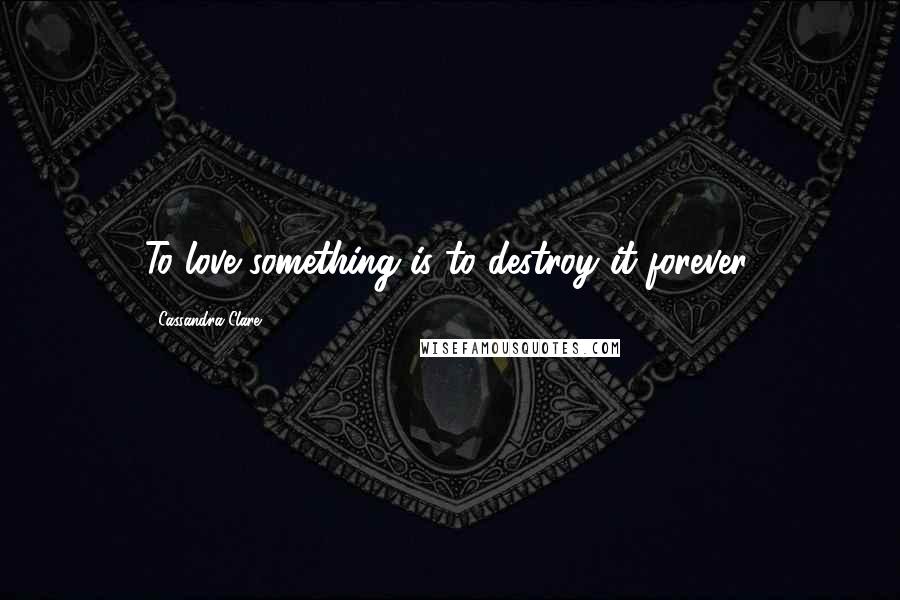 Cassandra Clare Quotes: To love something is to destroy it forever.