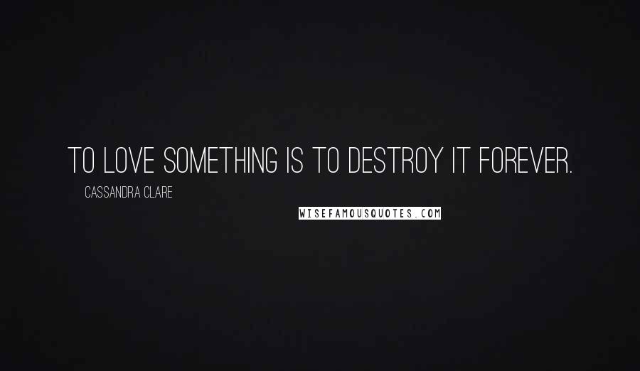 Cassandra Clare Quotes: To love something is to destroy it forever.