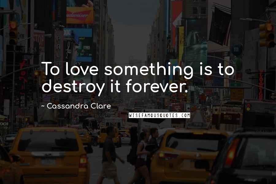 Cassandra Clare Quotes: To love something is to destroy it forever.