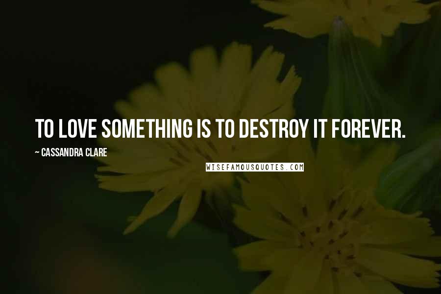 Cassandra Clare Quotes: To love something is to destroy it forever.