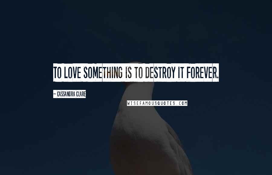 Cassandra Clare Quotes: To love something is to destroy it forever.