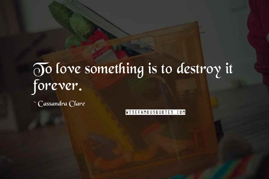 Cassandra Clare Quotes: To love something is to destroy it forever.