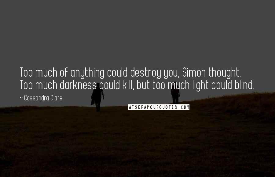 Cassandra Clare Quotes: Too much of anything could destroy you, Simon thought. Too much darkness could kill, but too much light could blind.