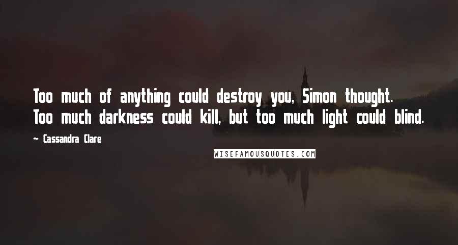 Cassandra Clare Quotes: Too much of anything could destroy you, Simon thought. Too much darkness could kill, but too much light could blind.