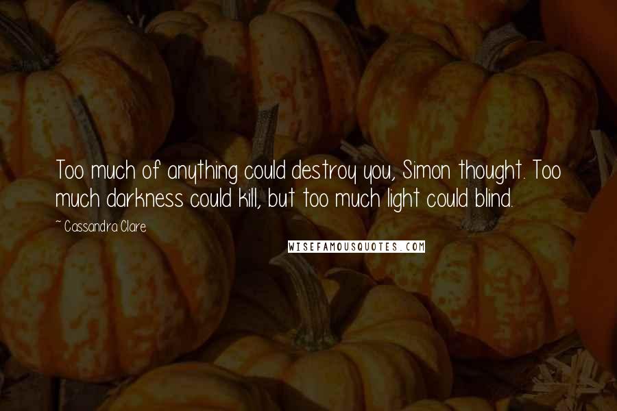 Cassandra Clare Quotes: Too much of anything could destroy you, Simon thought. Too much darkness could kill, but too much light could blind.