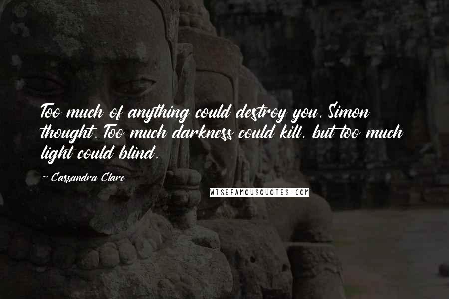 Cassandra Clare Quotes: Too much of anything could destroy you, Simon thought. Too much darkness could kill, but too much light could blind.