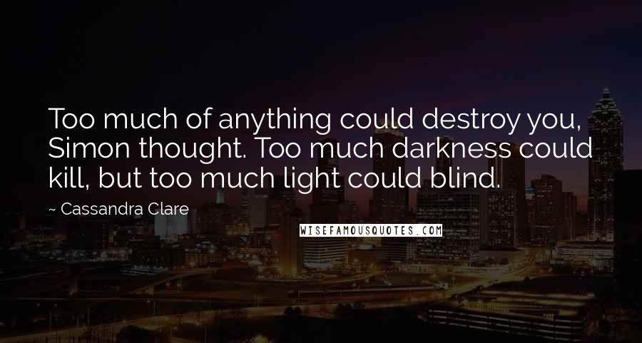 Cassandra Clare Quotes: Too much of anything could destroy you, Simon thought. Too much darkness could kill, but too much light could blind.