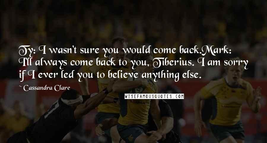 Cassandra Clare Quotes: Ty: I wasn't sure you would come back.Mark: I'll always come back to you, Tiberius. I am sorry if I ever led you to believe anything else.