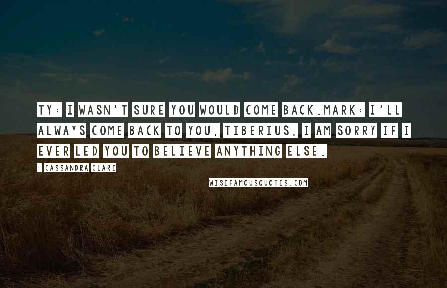 Cassandra Clare Quotes: Ty: I wasn't sure you would come back.Mark: I'll always come back to you, Tiberius. I am sorry if I ever led you to believe anything else.