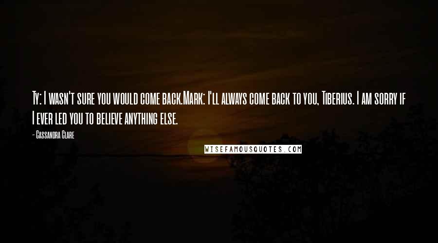 Cassandra Clare Quotes: Ty: I wasn't sure you would come back.Mark: I'll always come back to you, Tiberius. I am sorry if I ever led you to believe anything else.