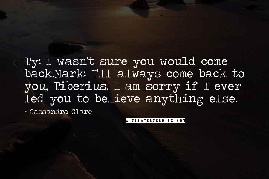 Cassandra Clare Quotes: Ty: I wasn't sure you would come back.Mark: I'll always come back to you, Tiberius. I am sorry if I ever led you to believe anything else.