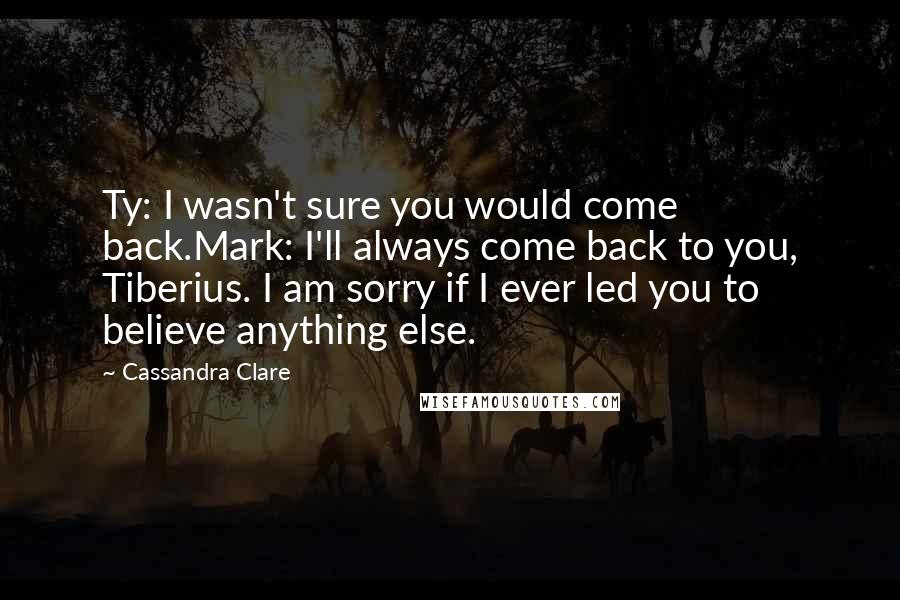 Cassandra Clare Quotes: Ty: I wasn't sure you would come back.Mark: I'll always come back to you, Tiberius. I am sorry if I ever led you to believe anything else.