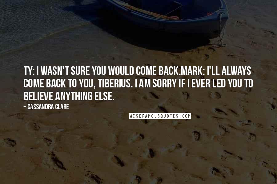 Cassandra Clare Quotes: Ty: I wasn't sure you would come back.Mark: I'll always come back to you, Tiberius. I am sorry if I ever led you to believe anything else.