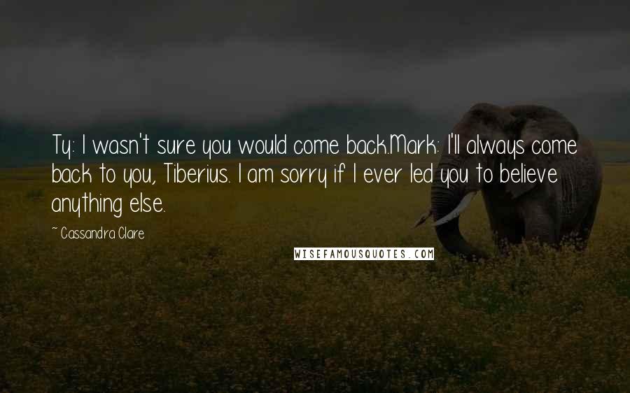 Cassandra Clare Quotes: Ty: I wasn't sure you would come back.Mark: I'll always come back to you, Tiberius. I am sorry if I ever led you to believe anything else.