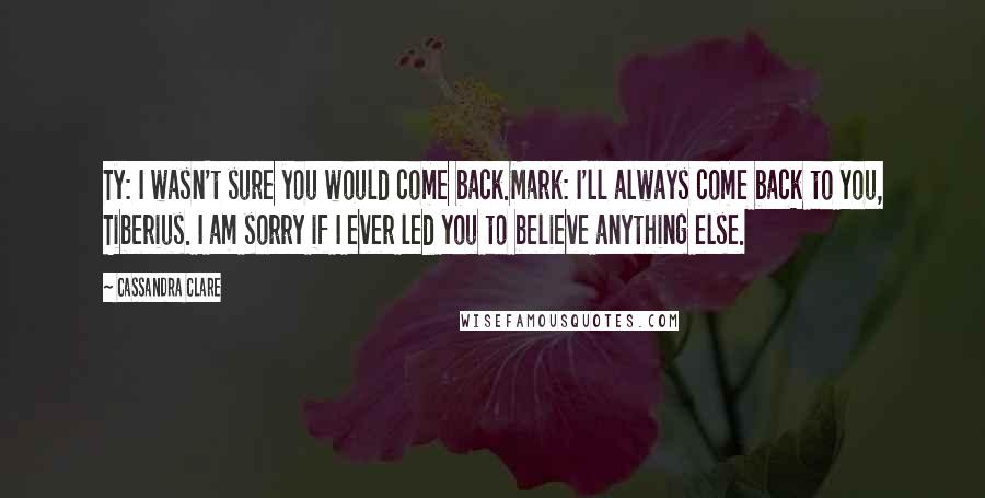 Cassandra Clare Quotes: Ty: I wasn't sure you would come back.Mark: I'll always come back to you, Tiberius. I am sorry if I ever led you to believe anything else.