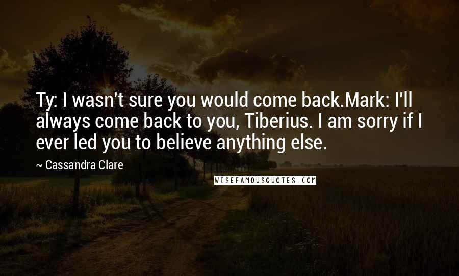 Cassandra Clare Quotes: Ty: I wasn't sure you would come back.Mark: I'll always come back to you, Tiberius. I am sorry if I ever led you to believe anything else.