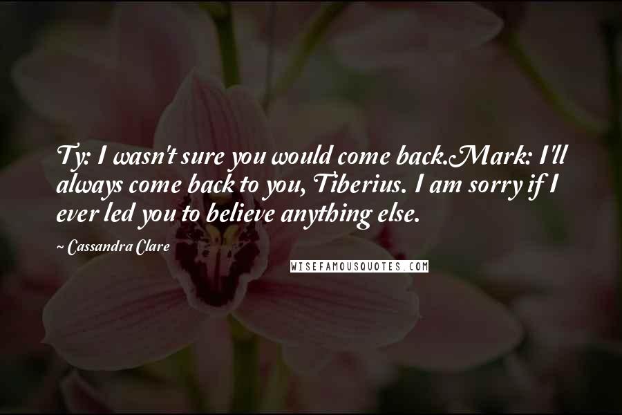 Cassandra Clare Quotes: Ty: I wasn't sure you would come back.Mark: I'll always come back to you, Tiberius. I am sorry if I ever led you to believe anything else.