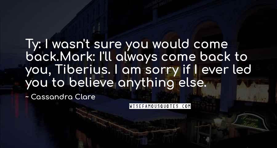 Cassandra Clare Quotes: Ty: I wasn't sure you would come back.Mark: I'll always come back to you, Tiberius. I am sorry if I ever led you to believe anything else.