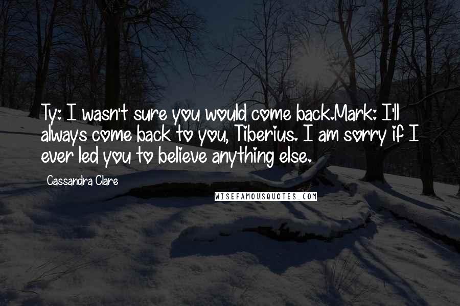 Cassandra Clare Quotes: Ty: I wasn't sure you would come back.Mark: I'll always come back to you, Tiberius. I am sorry if I ever led you to believe anything else.