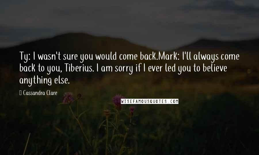 Cassandra Clare Quotes: Ty: I wasn't sure you would come back.Mark: I'll always come back to you, Tiberius. I am sorry if I ever led you to believe anything else.