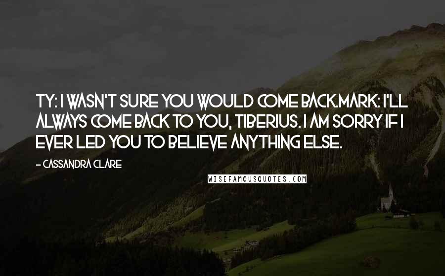 Cassandra Clare Quotes: Ty: I wasn't sure you would come back.Mark: I'll always come back to you, Tiberius. I am sorry if I ever led you to believe anything else.