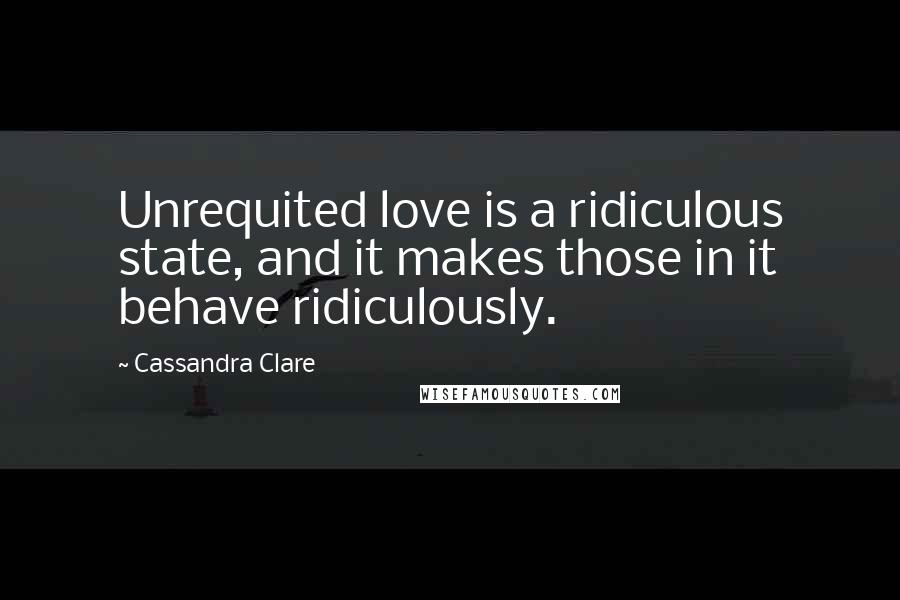Cassandra Clare Quotes: Unrequited love is a ridiculous state, and it makes those in it behave ridiculously.