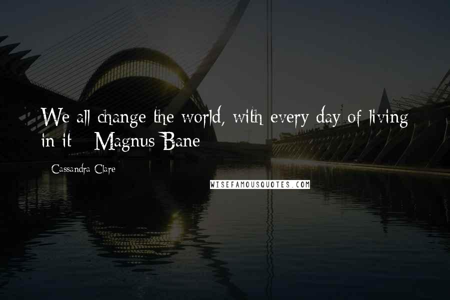 Cassandra Clare Quotes: We all change the world, with every day of living in it - Magnus Bane