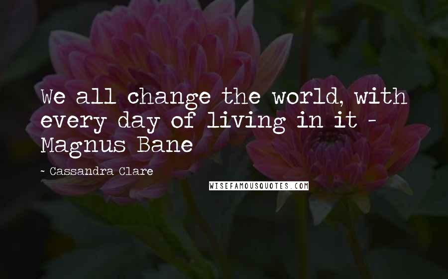 Cassandra Clare Quotes: We all change the world, with every day of living in it - Magnus Bane