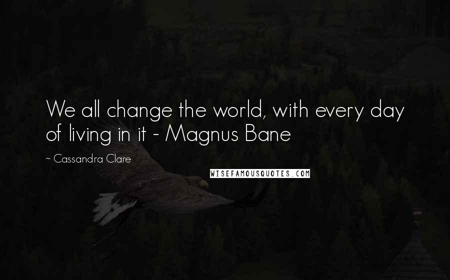 Cassandra Clare Quotes: We all change the world, with every day of living in it - Magnus Bane