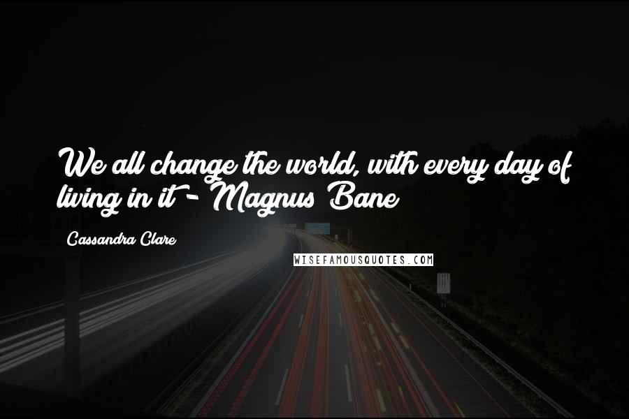 Cassandra Clare Quotes: We all change the world, with every day of living in it - Magnus Bane