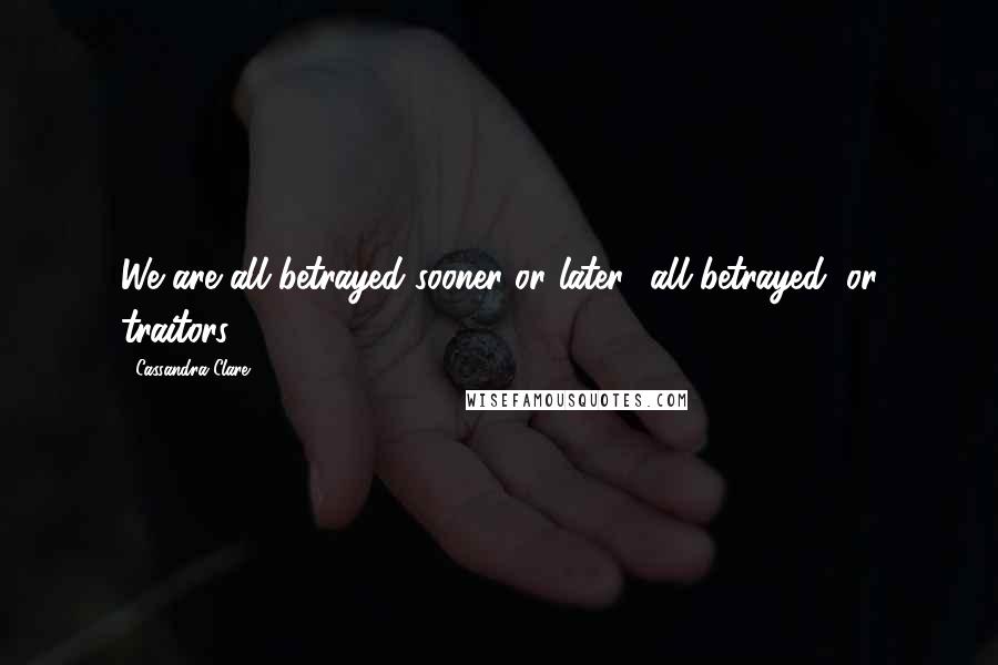 Cassandra Clare Quotes: We are all betrayed sooner or later- all betrayed, or traitors.