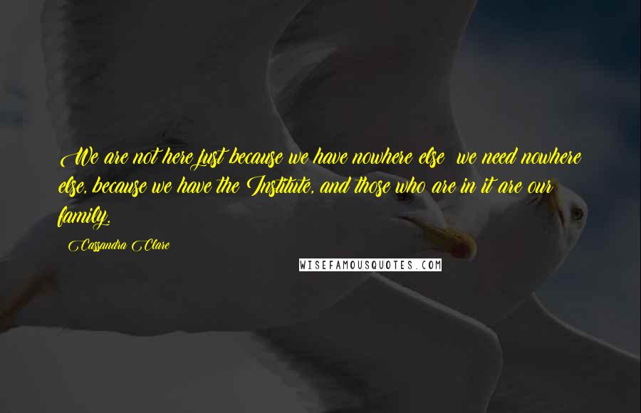 Cassandra Clare Quotes: We are not here just because we have nowhere else; we need nowhere else, because we have the Institute, and those who are in it are our family.