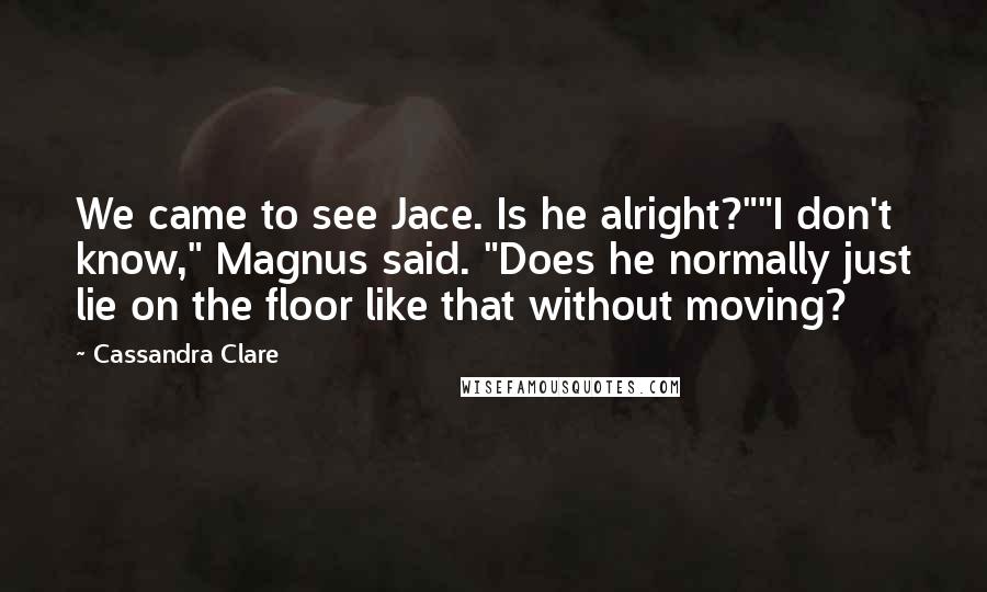 Cassandra Clare Quotes: We came to see Jace. Is he alright?""I don't know," Magnus said. "Does he normally just lie on the floor like that without moving?