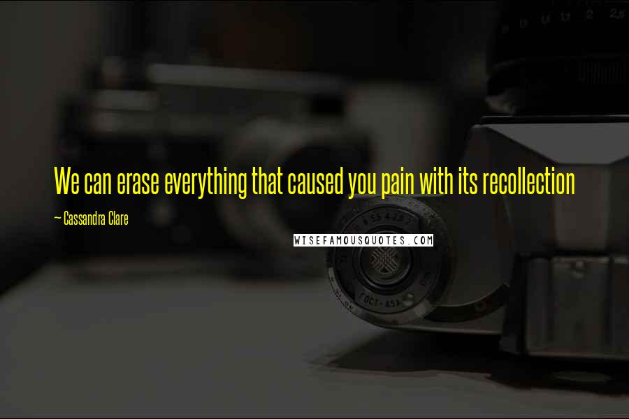 Cassandra Clare Quotes: We can erase everything that caused you pain with its recollection