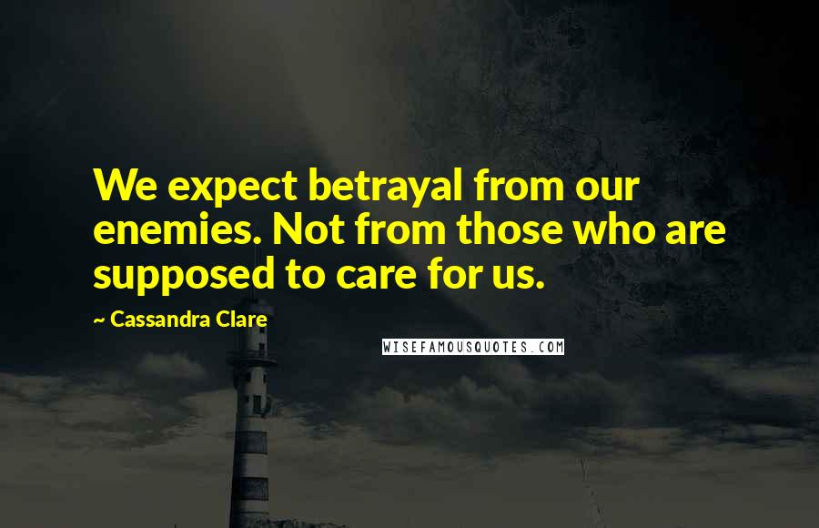Cassandra Clare Quotes: We expect betrayal from our enemies. Not from those who are supposed to care for us.