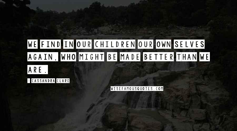 Cassandra Clare Quotes: We find in our children our own selves again, who might be made better than we are.