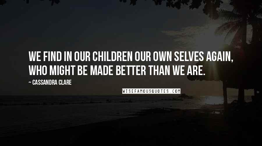 Cassandra Clare Quotes: We find in our children our own selves again, who might be made better than we are.