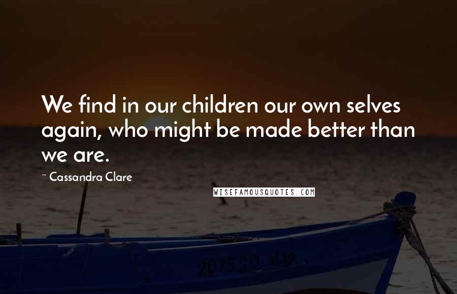 Cassandra Clare Quotes: We find in our children our own selves again, who might be made better than we are.