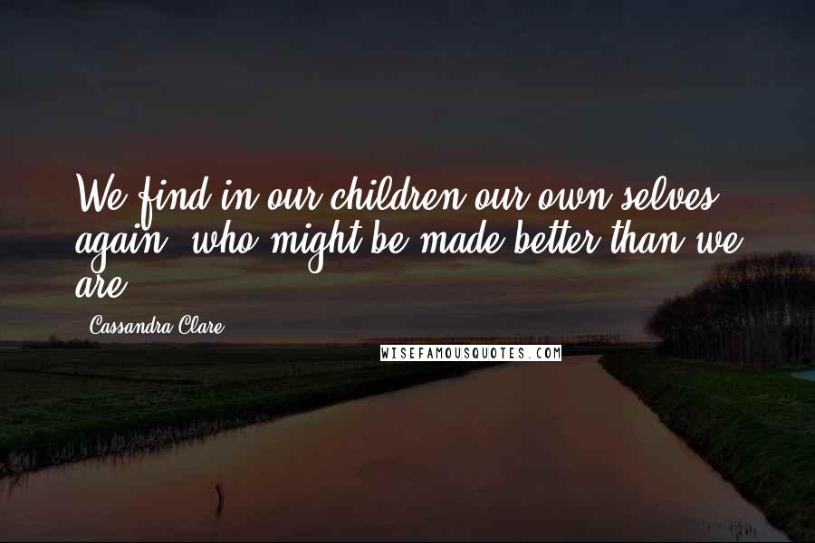 Cassandra Clare Quotes: We find in our children our own selves again, who might be made better than we are.