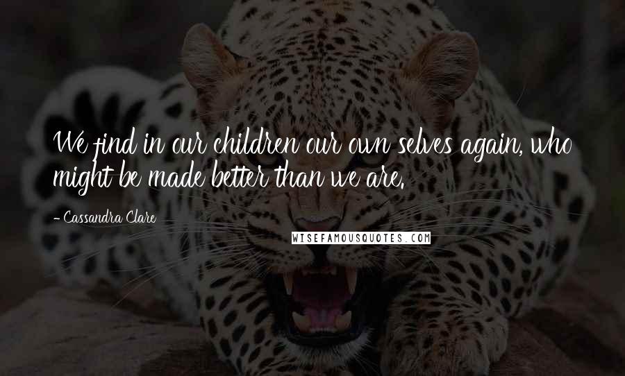 Cassandra Clare Quotes: We find in our children our own selves again, who might be made better than we are.